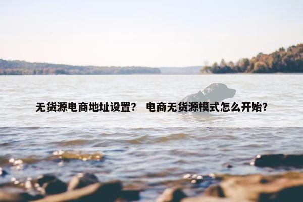 无货源电商地址设置？ 电商无货源模式怎么开始？