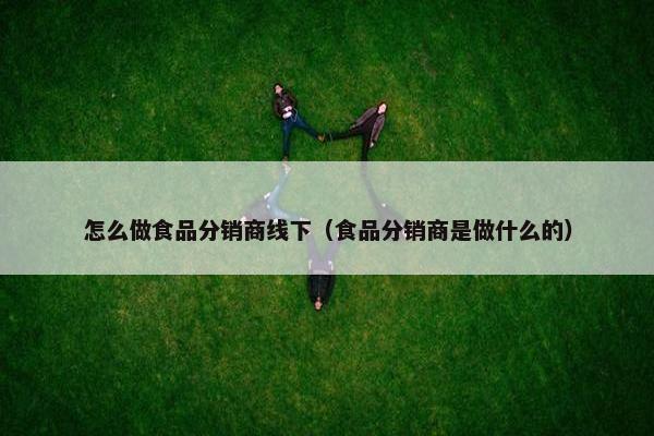 怎么做食品分销商线下（食品分销商是做什么的）