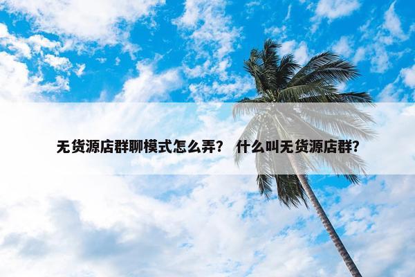 无货源店群聊模式怎么弄？ 什么叫无货源店群？
