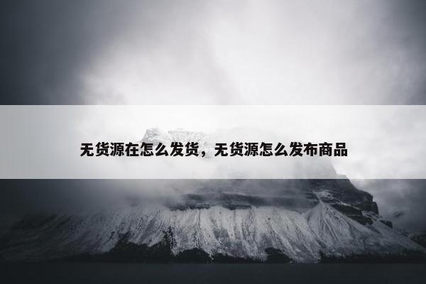 无货源在怎么发货，无货源怎么发布商品