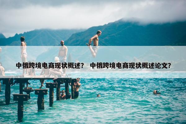 中俄跨境电商现状概述？ 中俄跨境电商现状概述论文？