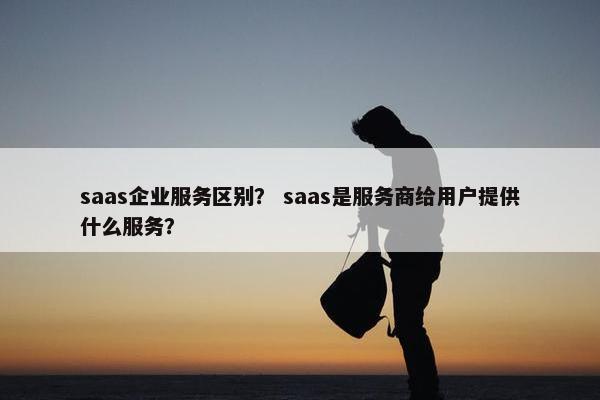 saas企业服务区别？ saas是服务商给用户提供什么服务？