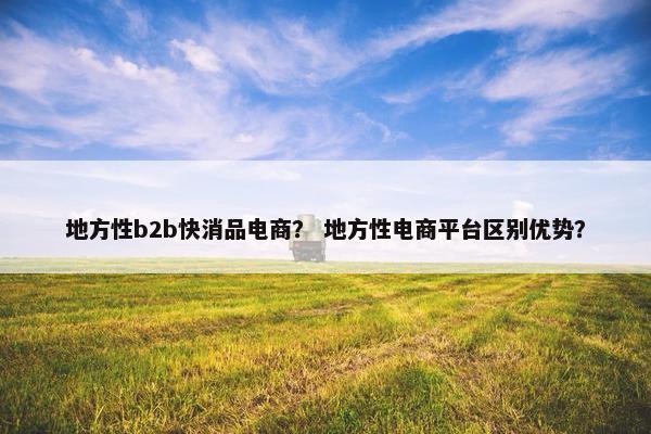 地方性b2b快消品电商？ 地方性电商平台区别优势？