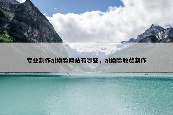 专业制作ai换脸网站有哪些，ai换脸收费制作