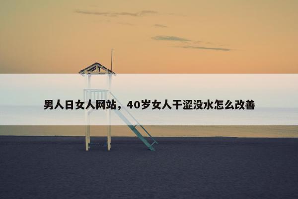 男人日女人网站,40岁女人干涩没水怎么改善