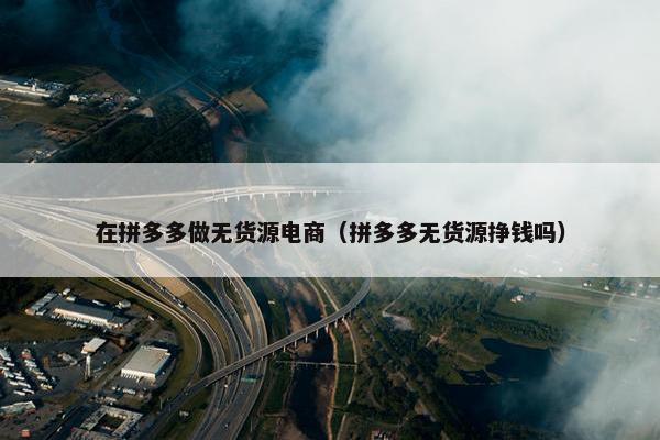 在拼多多做无货源电商（拼多多无货源挣钱吗）