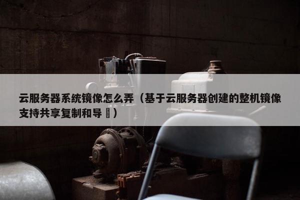 云服务器系统镜像怎么弄（基于云服务器创建的整机镜像支持共享复制和导岀）
