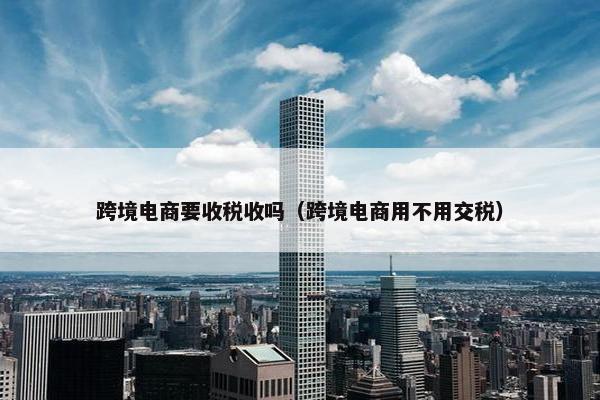 跨境电商要收税收吗（跨境电商用不用交税）