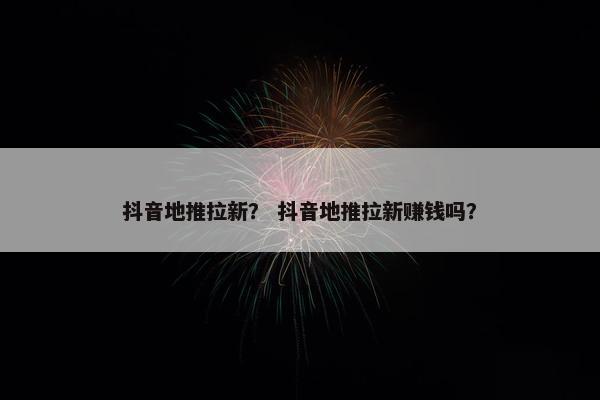 抖音地推拉新？ 抖音地推拉新赚钱吗？