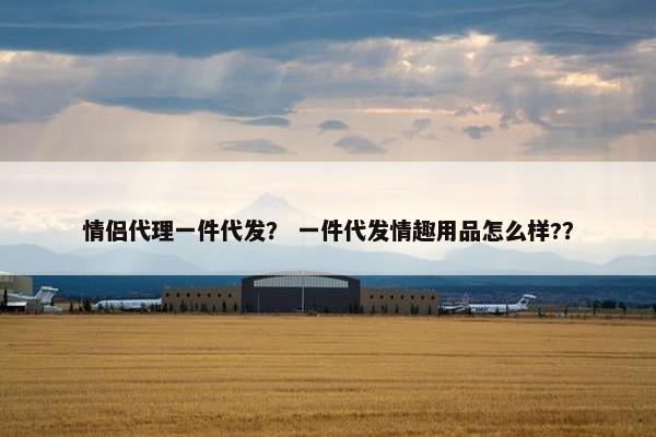 情侣代理一件代发？ 一件代发情趣用品怎么样?？