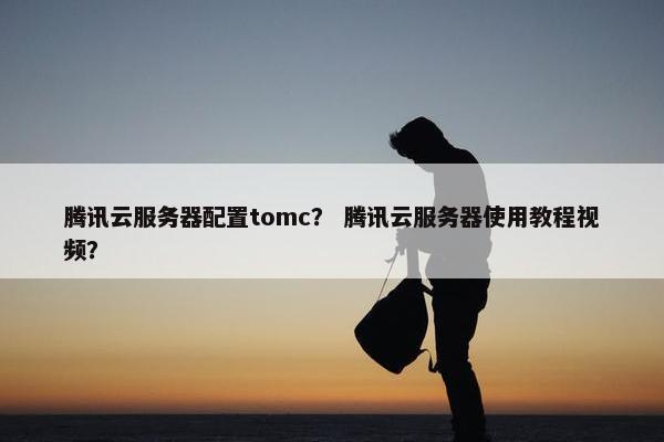 腾讯云服务器配置tomc？ 腾讯云服务器使用教程视频？