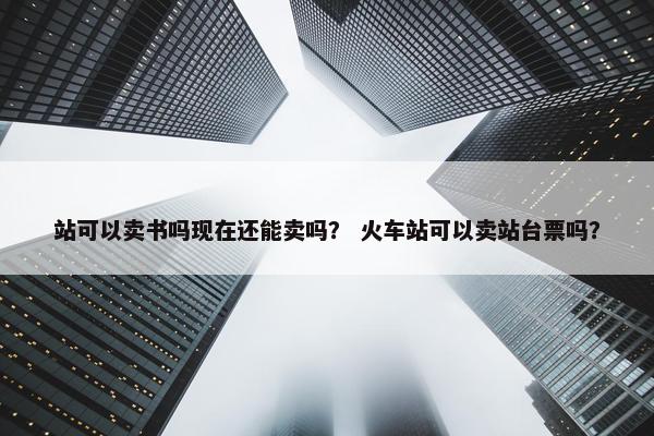 站可以卖书吗现在还能卖吗？ 火车站可以卖站台票吗？