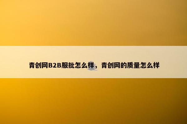 青创网B2B服批怎么样，青创网的质量怎么样