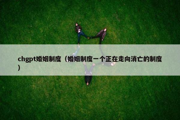 chgpt婚姻制度（婚姻制度一个正在走向消亡的制度）
