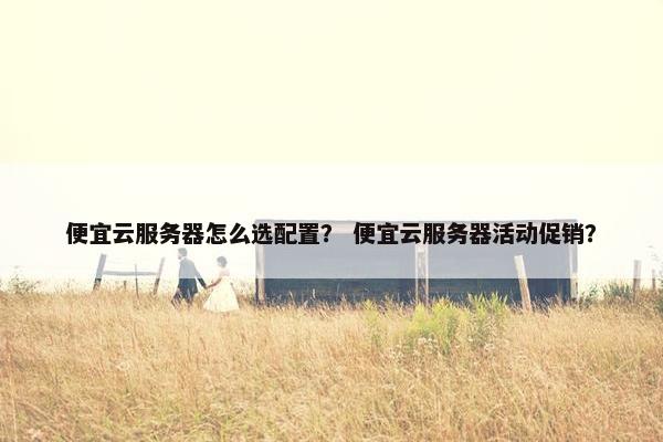 便宜云服务器怎么选配置？ 便宜云服务器活动促销？