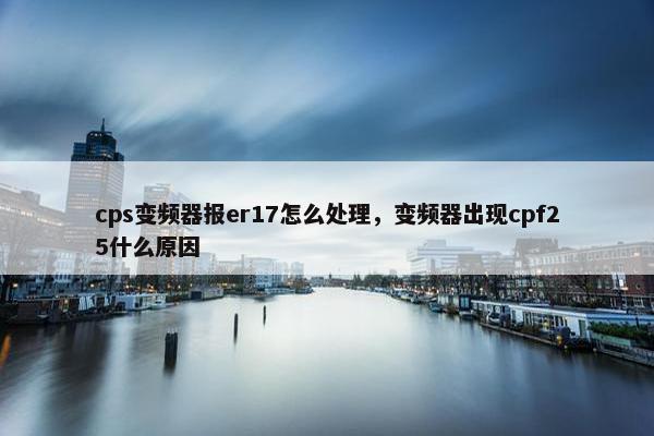 cps变频器报er17怎么处理，变频器出现cpf25什么原因