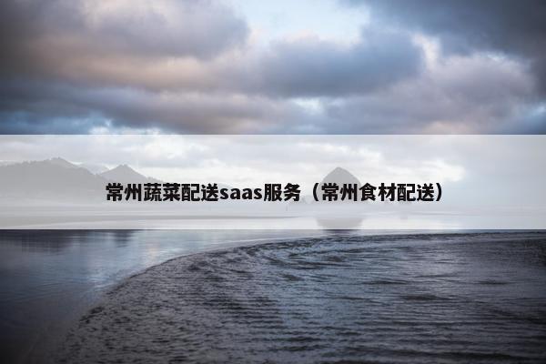常州蔬菜配送saas服务（常州食材配送）