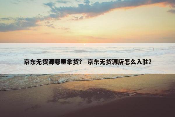 京东无货源哪里拿货？ 京东无货源店怎么入驻？