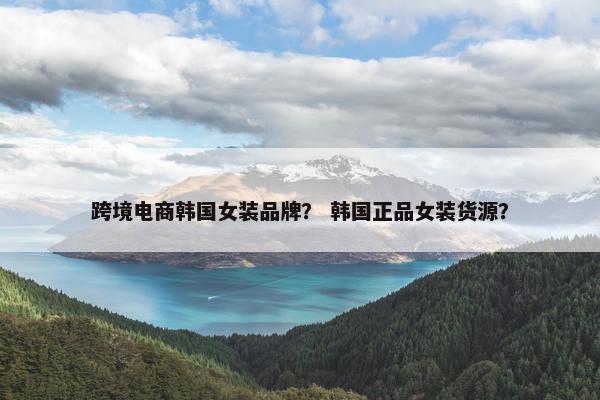 跨境电商韩国女装品牌？ 韩国正品女装货源？