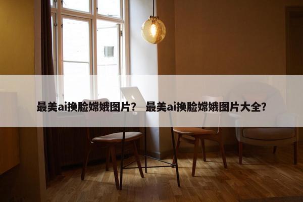 最美ai换脸嫦娥图片？ 最美ai换脸嫦娥图片大全？