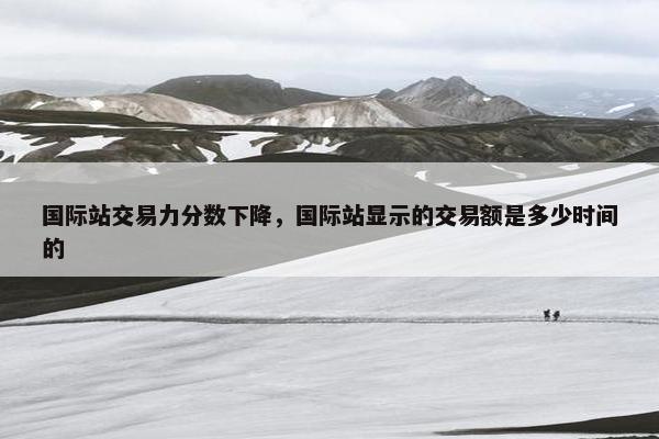 国际站交易力分数下降，国际站显示的交易额是多少时间的