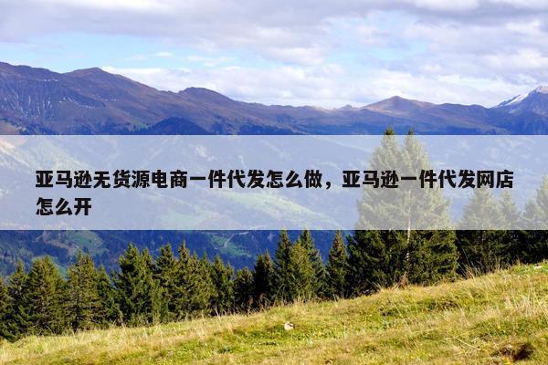 亚马逊无货源电商一件代发怎么做，亚马逊一件代发网店怎么开