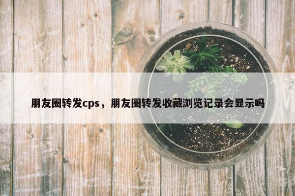 朋友圈转发cps，朋友圈转发收藏浏览记录会显示吗