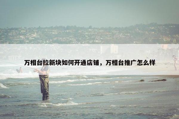 万相台拉新块如何开通店铺，万相台推广怎么样