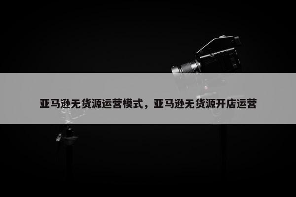亚马逊无货源运营模式，亚马逊无货源开店运营