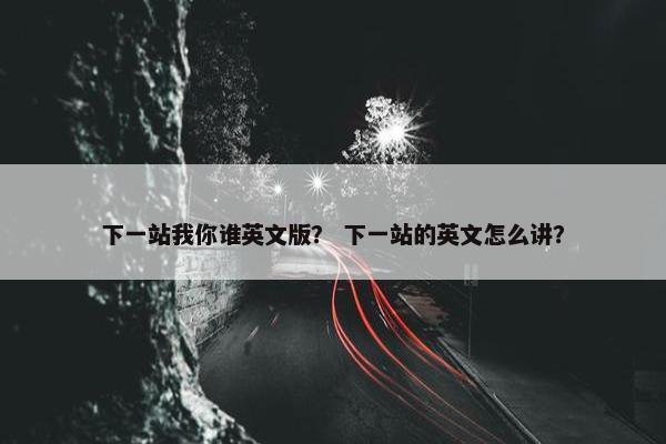 下一站我你谁英文版？ 下一站的英文怎么讲？