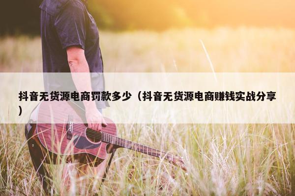 抖音无货源电商罚款多少（抖音无货源电商赚钱实战分享）