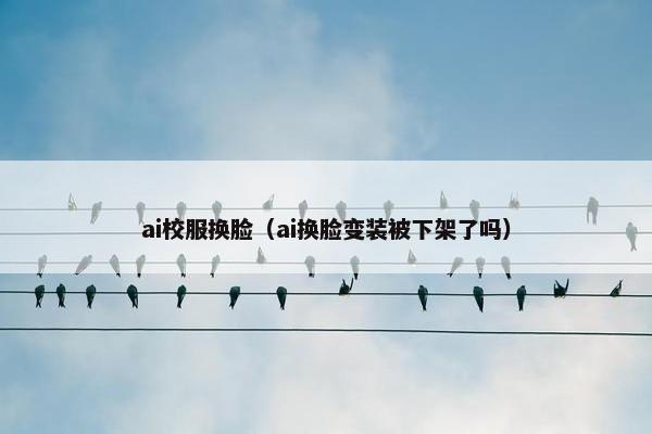 ai校服换脸（ai换脸变装被下架了吗）