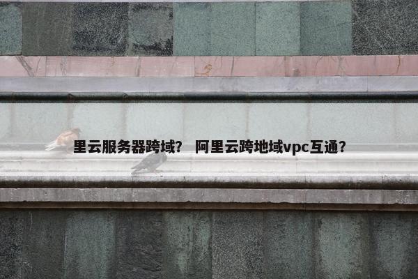 里云服务器跨域？ 阿里云跨地域vpc互通？