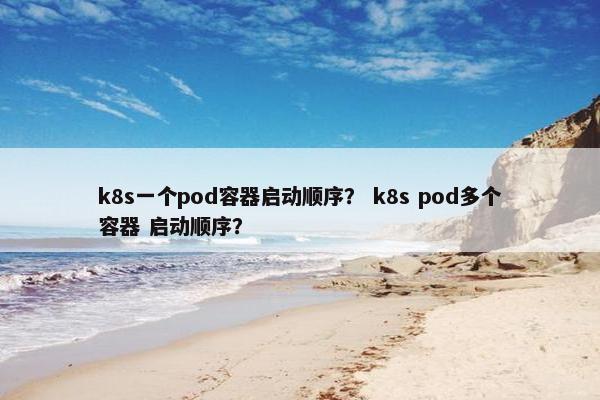 k8s一个pod容器启动顺序？ k8s pod多个容器 启动顺序？