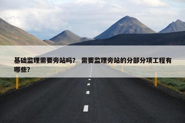 基础监理需要旁站吗？ 需要监理旁站的分部分项工程有哪些？