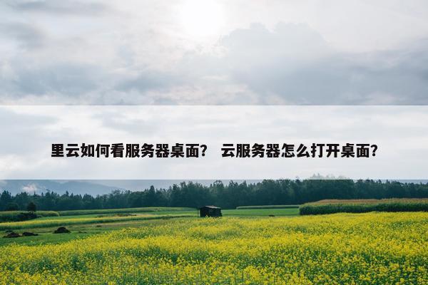 里云如何看服务器桌面？ 云服务器怎么打开桌面？