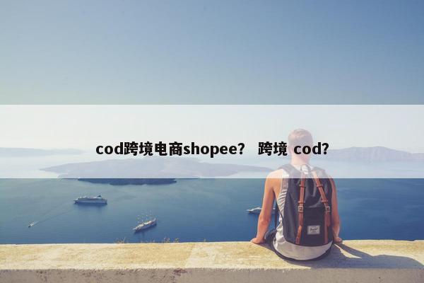 cod跨境电商shopee？ 跨境 cod？