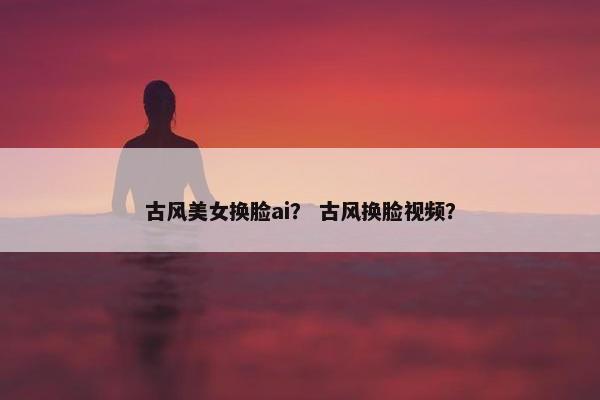 古风美女换脸ai？ 古风换脸视频？