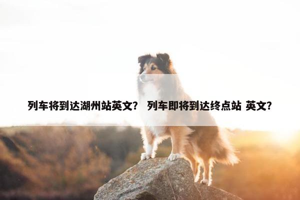 列车将到达湖州站英文？ 列车即将到达终点站 英文？