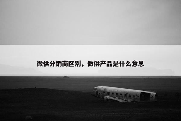 微供分销商区别，微供产品是什么意思
