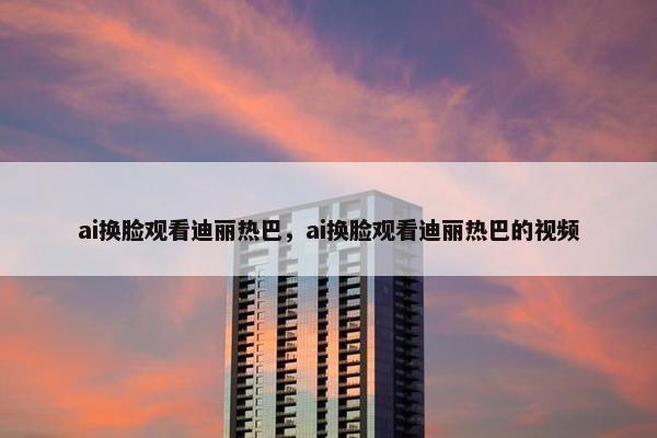 ai换脸观看迪丽热巴，ai换脸观看迪丽热巴的视频