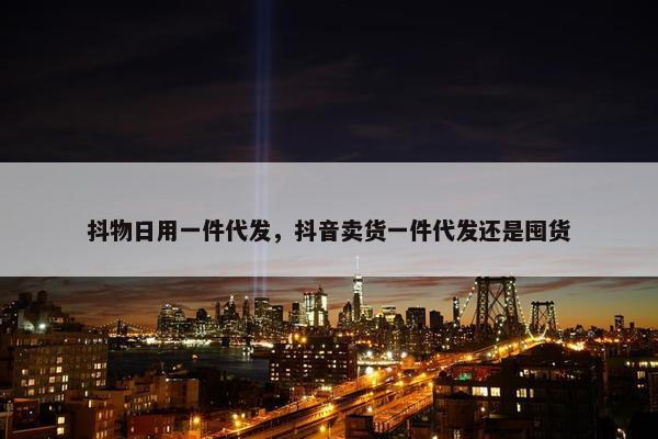 抖物日用一件代发，抖音卖货一件代发还是囤货