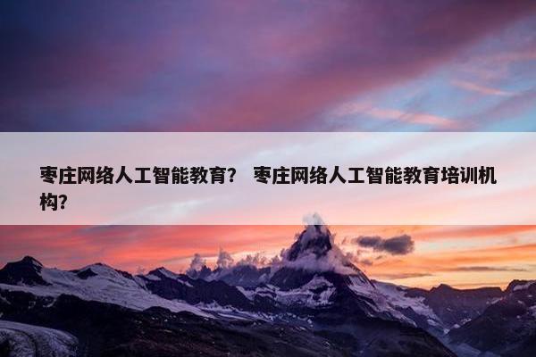 枣庄网络人工智能教育？ 枣庄网络人工智能教育培训机构？