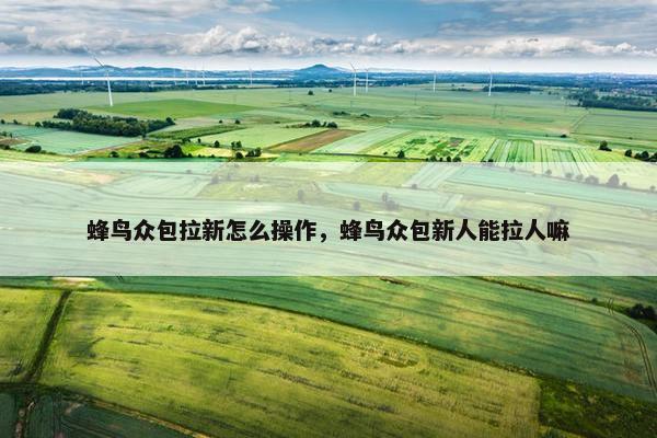 蜂鸟众包拉新怎么操作，蜂鸟众包新人能拉人嘛