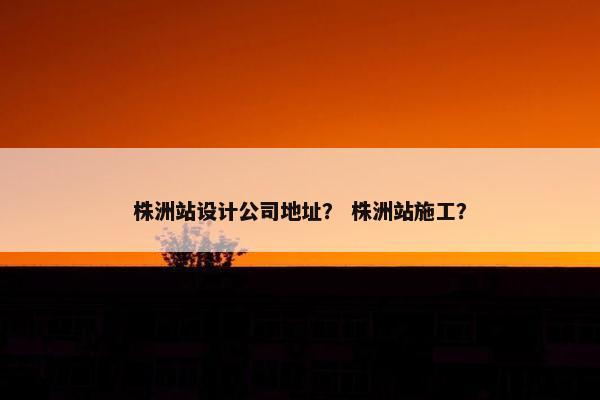株洲站设计公司地址？ 株洲站施工？