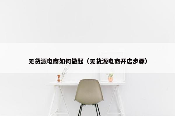 无货源电商如何做起（无货源电商开店步骤）