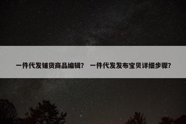 一件代发铺货商品编辑？ 一件代发发布宝贝详细步骤？
