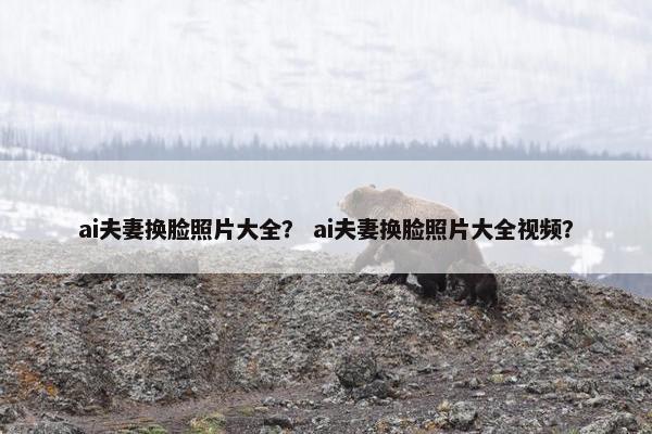 ai夫妻换脸照片大全？ ai夫妻换脸照片大全视频？