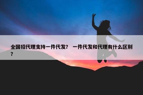 全国招代理支持一件代发？ 一件代发和代理有什么区别？