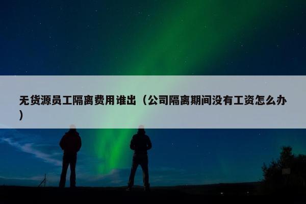无货源员工隔离费用谁出（公司隔离期间没有工资怎么办）